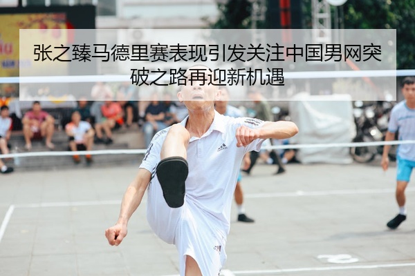 张之臻马德里赛表现引发关注中国男网突破之路再迎新机遇